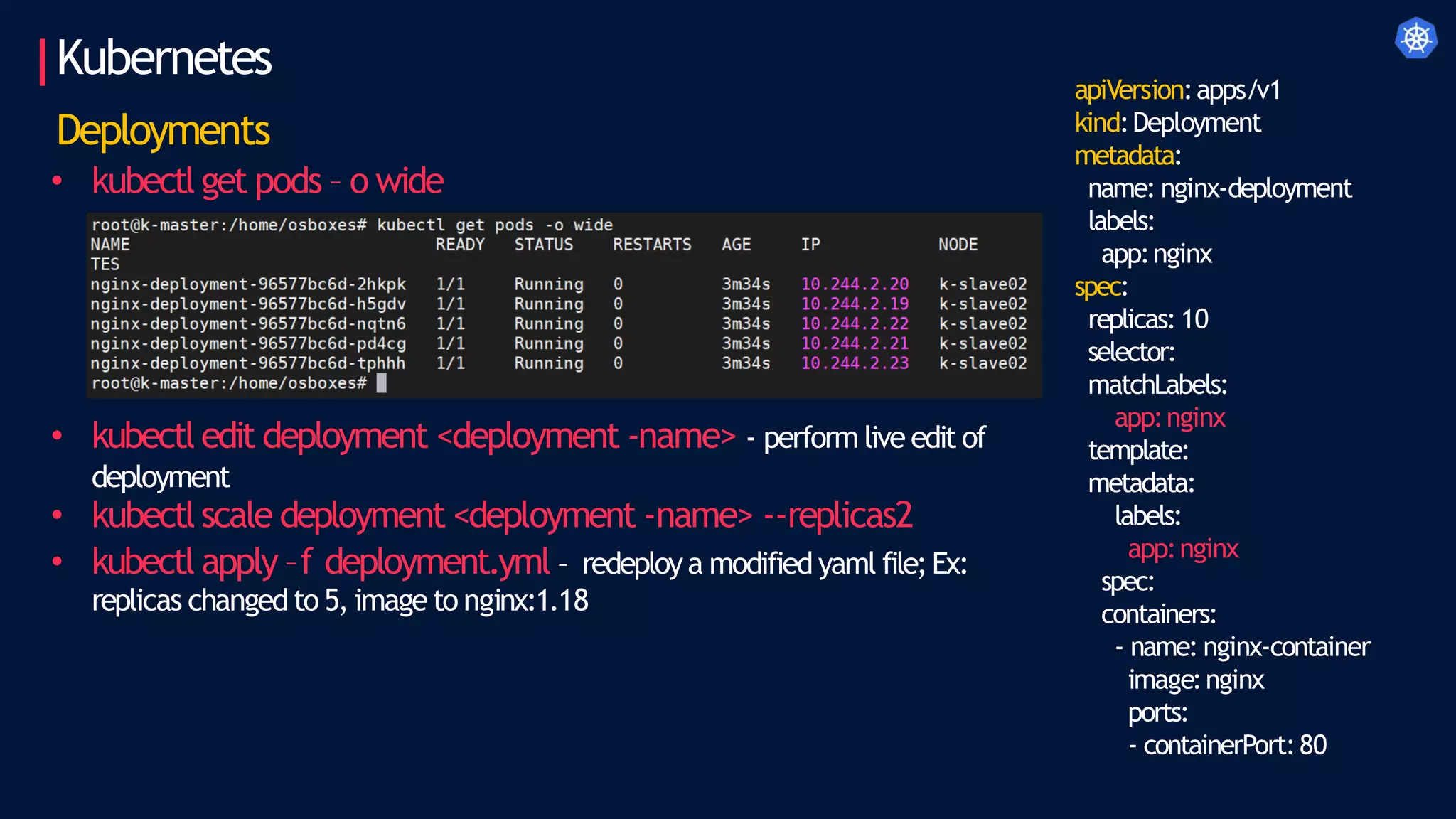 Kubernetes
Deployments
• kubectl get pods – o wide
• kubectl edit deployment <deployment -name> - perform live edit of
deployment
• kubectl scale deployment <deployment -name> --replicas2
• kubectl apply –f deployment.yml – redeploya modified yaml file;Ex:
replicas changed to 5, imageto nginx:1.18
apiVersion:apps/v1
kind:Deployment
metadata:
name: nginx-deployment
labels:
app:nginx
spec:
replicas: 10
selector:
matchLabels:
app:nginx
template:
metadata:
labels:
app:nginx
spec:
containers:
- name: nginx-container
image:nginx
ports:
- containerPort:80
 