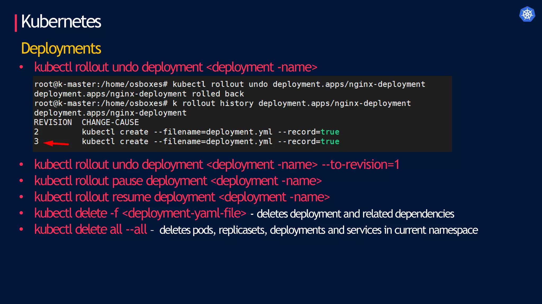 Kubernetes
Deployments
• kubectl rollout undo deployment <deployment -name>
• kubectl rollout undo deployment <deployment -name> --to-revision=1
• kubectl rollout pause deployment <deployment -name>
• kubectl rollout resume deployment <deployment -name>
• kubectl delete -f <deployment-yaml-file> - deletesdeploymentand relateddependencies
• kubectl delete all --all – deletespods, replicasets, deployments and services in current namespace
 