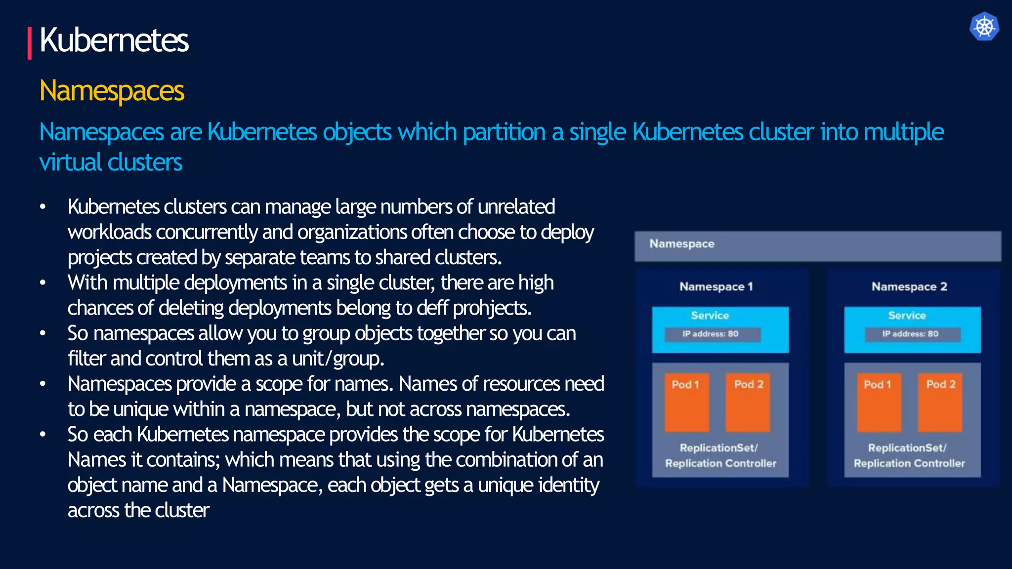 Kubernetes
Namespaces
Namespaces are Kubernetes objects which partition a single Kubernetes cluster into multiple
virtual clusters
• Kubernetes clusters can managelargenumbers of unrelated
workloads concurrently and organizationsoften choose to deploy
projects createdby separateteamsto shared clusters.
• With multiple deployments in a single cluster
, thereare high
chancesof deleting deployments belong to deffprohjects.
• So namespacesallow you to group objects togetherso you can
filter andcontrolthemas a unit/group.
• Namespacesprovide a scope for names. Names of resources need
to beunique within a namespace, but not across namespaces.
• So each Kubernetes namespaceprovides the scope for Kubernetes
Names itcontains;which means that using the combinationof an
objectnameand a Namespace,each objectgets a unique identity
across the cluster
 