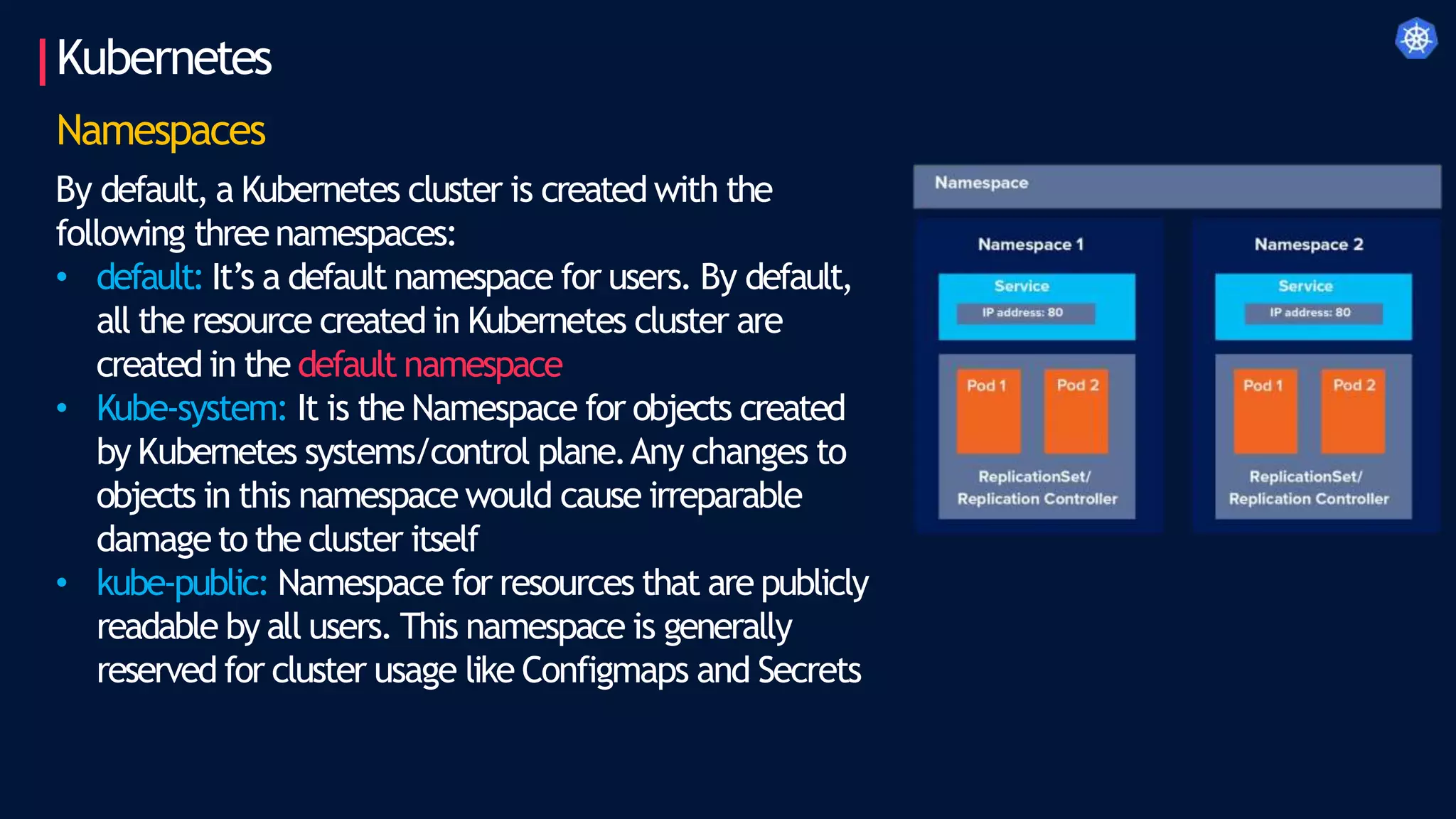 Kubernetes
Namespaces
By default, a Kubernetes cluster is created with the
following threenamespaces:
• default: It’s a default namespace for users. By default,
all the resource created in Kubernetes cluster are
created in the default namespace
• Kube-system: It is the Namespace for objects created
by Kubernetes systems/control plane.Any changes to
objects in this namespace would cause irreparable
damageto the cluster itself
• kube-public: Namespace for resources that are publicly
readable by all users. This namespace is generally
reserved for cluster usage like Configmaps and Secrets
 