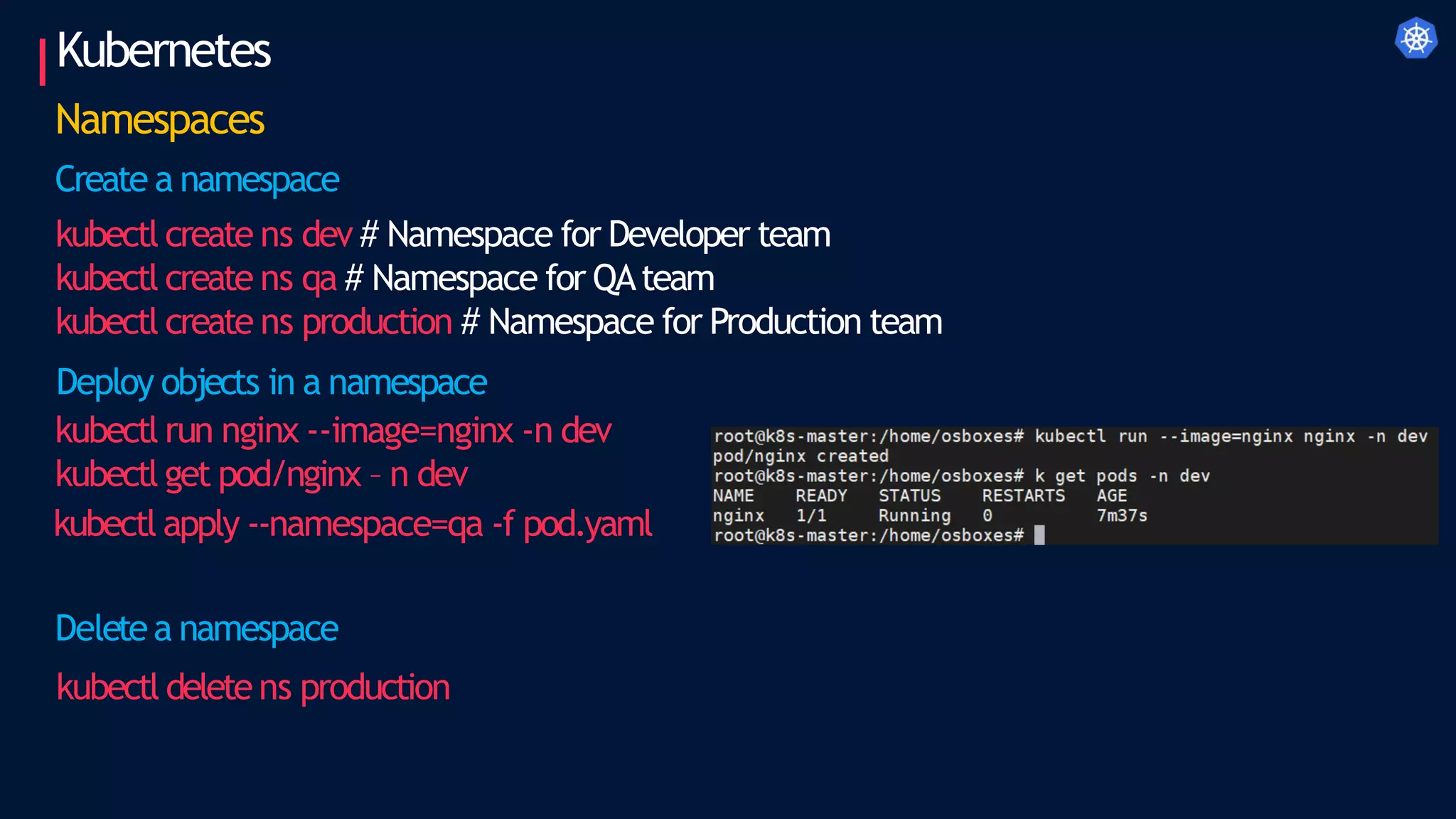 Kubernetes
Namespaces
Create a namespace
kubectl create ns dev # Namespace for Developer team
kubectl create ns qa # Namespace for QAteam
kubectl create ns production # Namespace for Production team
Deploy objects in a namespace
kubectl run nginx --image=nginx -n dev
kubectl get pod/nginx – n dev
kubectl apply --namespace=qa -f pod.yaml
Deletea namespace
kubectl deletens production
 
