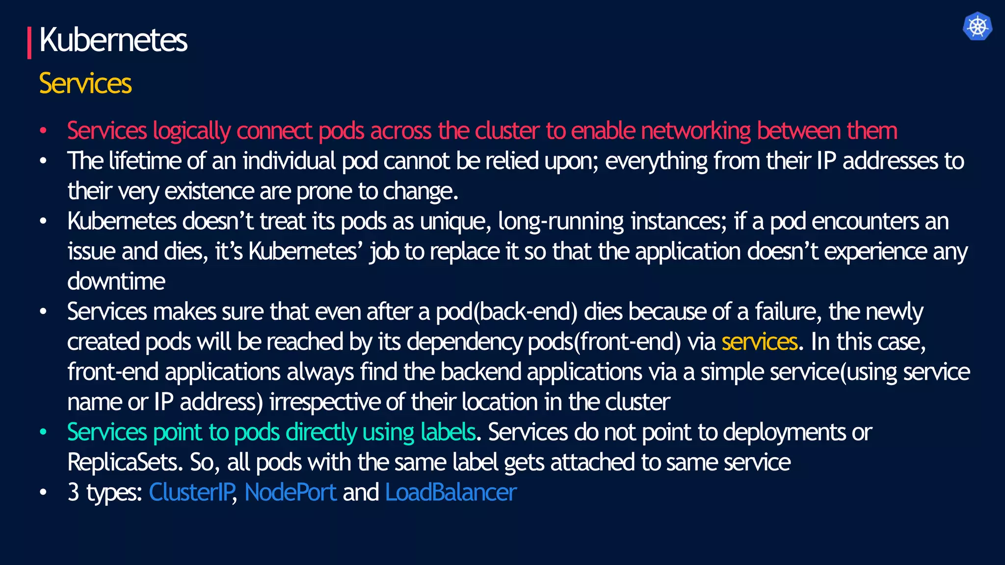 Kubernetes
Services
• Services logically connect pods across the cluster to enable networking between them
• Thelifetime of an individual pod cannot be relied upon; everything from their IP addresses to
their very existence are prone to change.
• Kubernetes doesn’t treat its pods as unique, long-running instances; if a pod encounters an
issue and dies, it’s Kubernetes’jobto replace it so that the application doesn’t experience any
downtime
• Services makes sure that even after a pod(back-end) dies because of a failure, the newly
created pods will be reached by its dependencypods(front-end) via services. In this case,
front-end applications always find the backend applications via a simple service(using service
name or IP address) irrespective of their location in the cluster
• Services point to pods directly using labels. Services do not point to deployments or
ReplicaSets. So, all pods with the same label gets attached to same service
• 3 types: ClusterIP
, NodePort and LoadBalancer
 