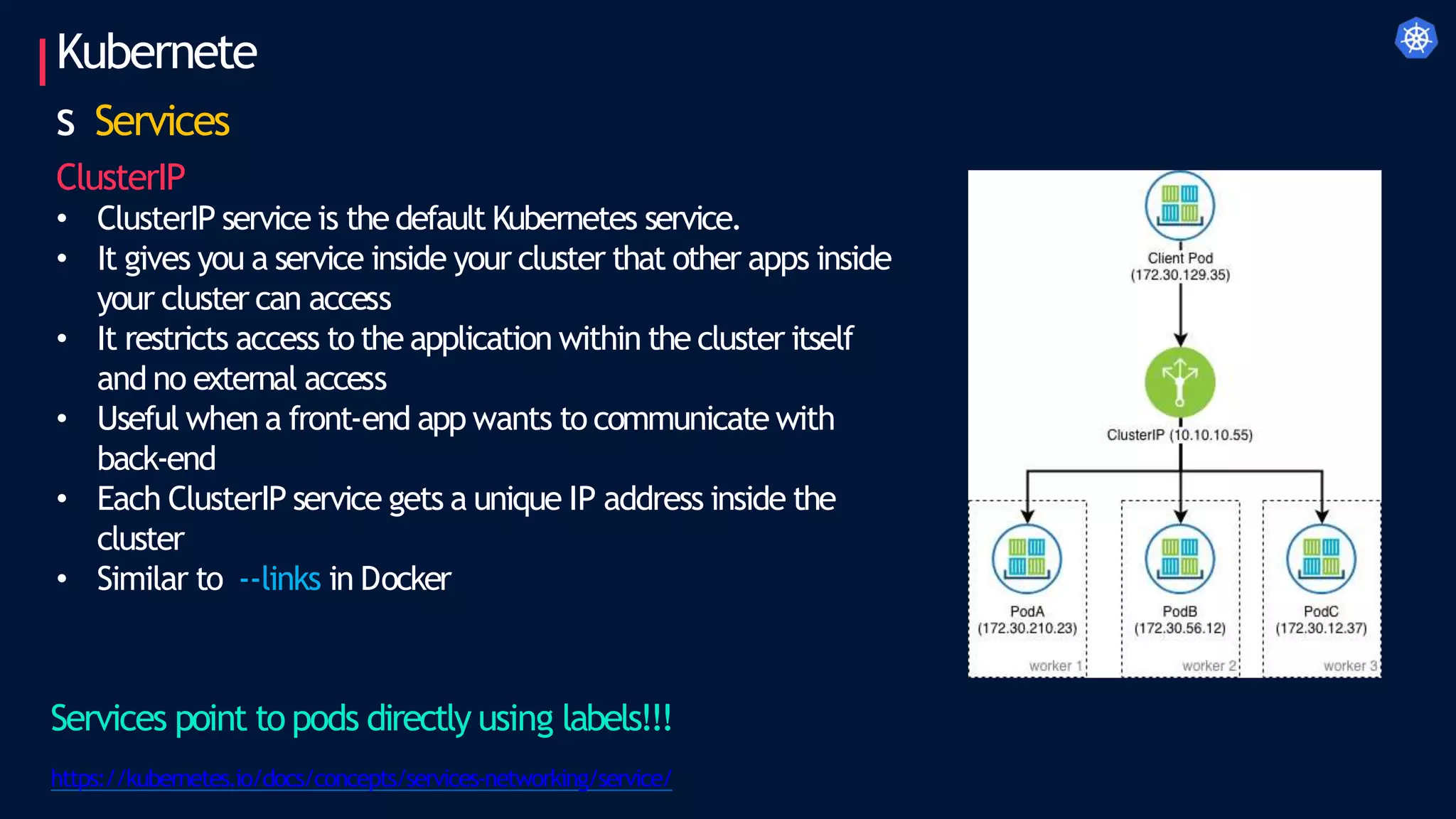 • ClusterIP service is the default Kubernetes service.
• It gives you a service inside your cluster that other apps inside
your cluster can access
• It restricts access to the application within the cluster itself
and no external access
• Useful when a front-end app wants to communicate with
back-end
• Each ClusterIP service gets a unique IP address inside the
cluster
• Similar to --links in Docker
Kubernete
s Services
ClusterIP
Services point to pods directly using labels!!!
https://kubernetes.io/docs/concepts/services-networking/service/
 