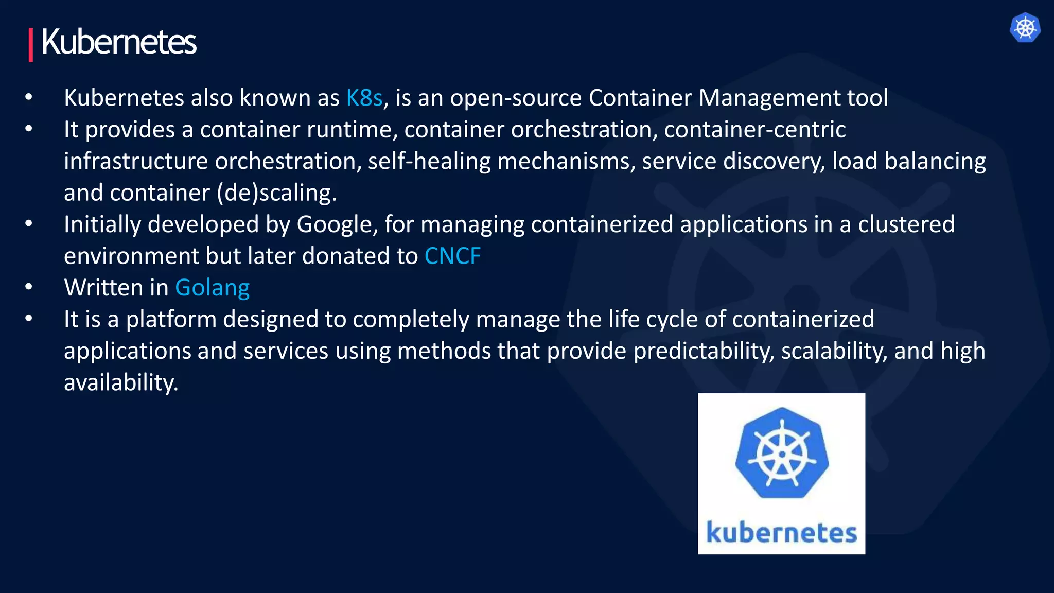 Kubernetes
• Kubernetes also known as K8s, is an open-source Container Management tool
• It provides a container runtime, container orchestration, container-centric
infrastructure orchestration, self-healing mechanisms, service discovery, load balancing
and container (de)scaling.
• Initially developed by Google, for managing containerized applications in a clustered
environment but later donated to CNCF
• Written in Golang
• It is a platform designed to completely manage the life cycle of containerized
applications and services using methods that provide predictability, scalability, and high
availability.
 
