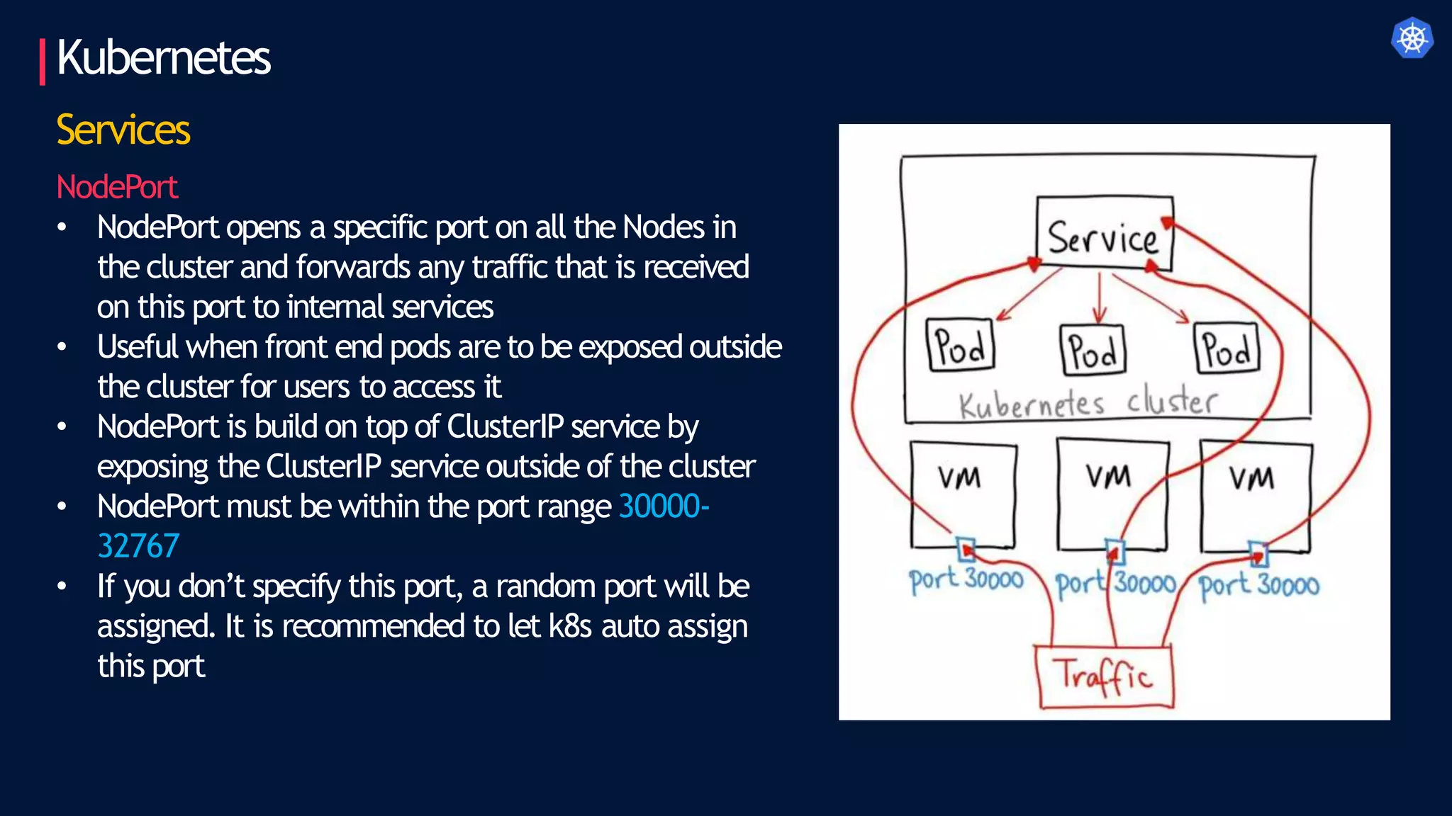 Kubernetes
Services
NodePort
• NodePort opens a specific port on all the Nodes in
the cluster and forwards any traffic that is received
on this port to internal services
• Useful when front end pods areto beexposedoutside
the cluster for users to access it
• NodePort is build on top of ClusterIP service by
exposing the ClusterIP service outside of the cluster
• NodePort must be within the port range30000-
32767
• If you don’t specify this port, a random port will be
assigned. It is recommended to let k8s auto assign
this port
 