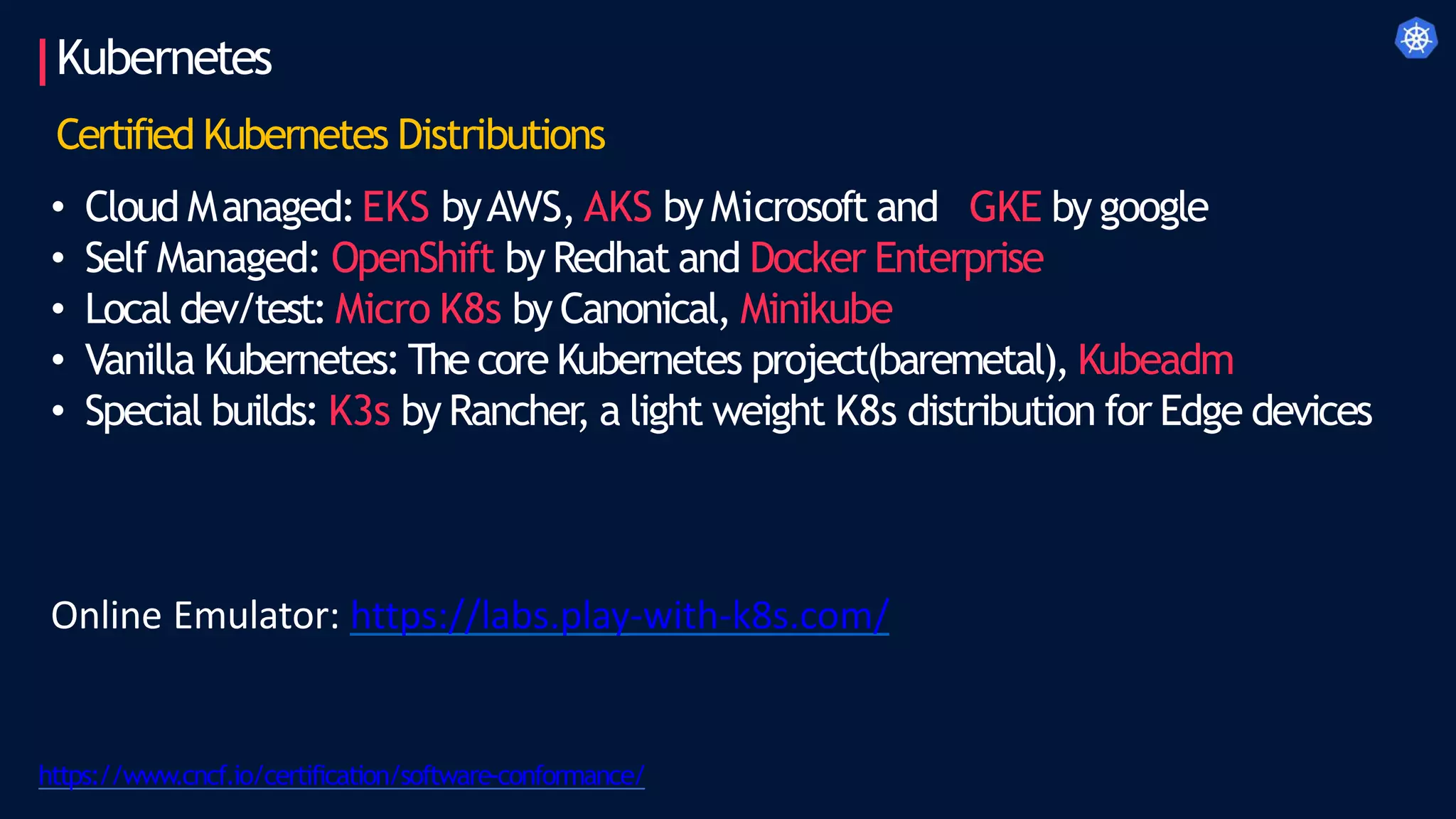 Kubernetes
https://www.cncf.io/certification/software-conformance/
Certified Kubernetes Distributions
• Cloud Managed:EKS byAWS, AKS by Microsoft and GKE by google
• Self Managed: OpenShift by Redhat and Docker Enterprise
• Local dev/test: Micro K8s by Canonical, Minikube
• Vanilla Kubernetes: The core Kubernetes project(baremetal), Kubeadm
• Special builds: K3s by Rancher
, a light weight K8s distribution for Edge devices
Online Emulator: https://labs.play-with-k8s.com/
 