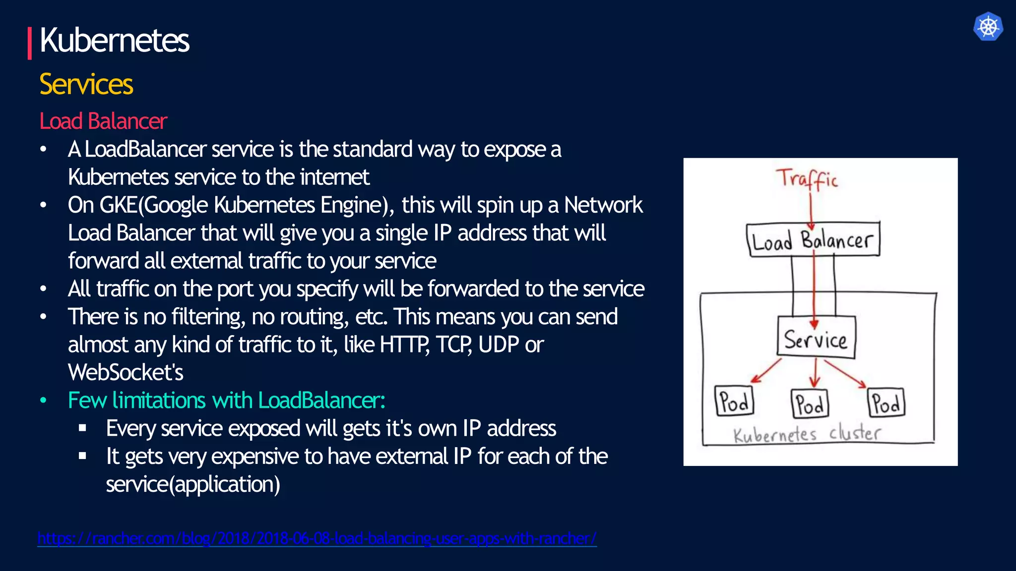 Kubernetes
Services
Load Balancer
• ALoadBalancer service is the standard way to exposea
Kubernetes service to the internet
• On GKE(Google Kubernetes Engine), this will spin up a Network
Load Balancer that will give you a single IP address that will
forward all external traffic to your service
• All traffic on the port you specify will be forwarded to the service
• There is no filtering, no routing, etc.This means you can send
almost any kind of traffic to it, like HTTP
, TCP
, UDP or
WebSocket's
• Few limitations with LoadBalancer:
 Every service exposed will gets it's own IP address
 It gets very expensive to have external IP for each of the
service(application)
https://rancher.com/blog/2018/2018-06-08-load-balancing-user-apps-with-rancher/
 