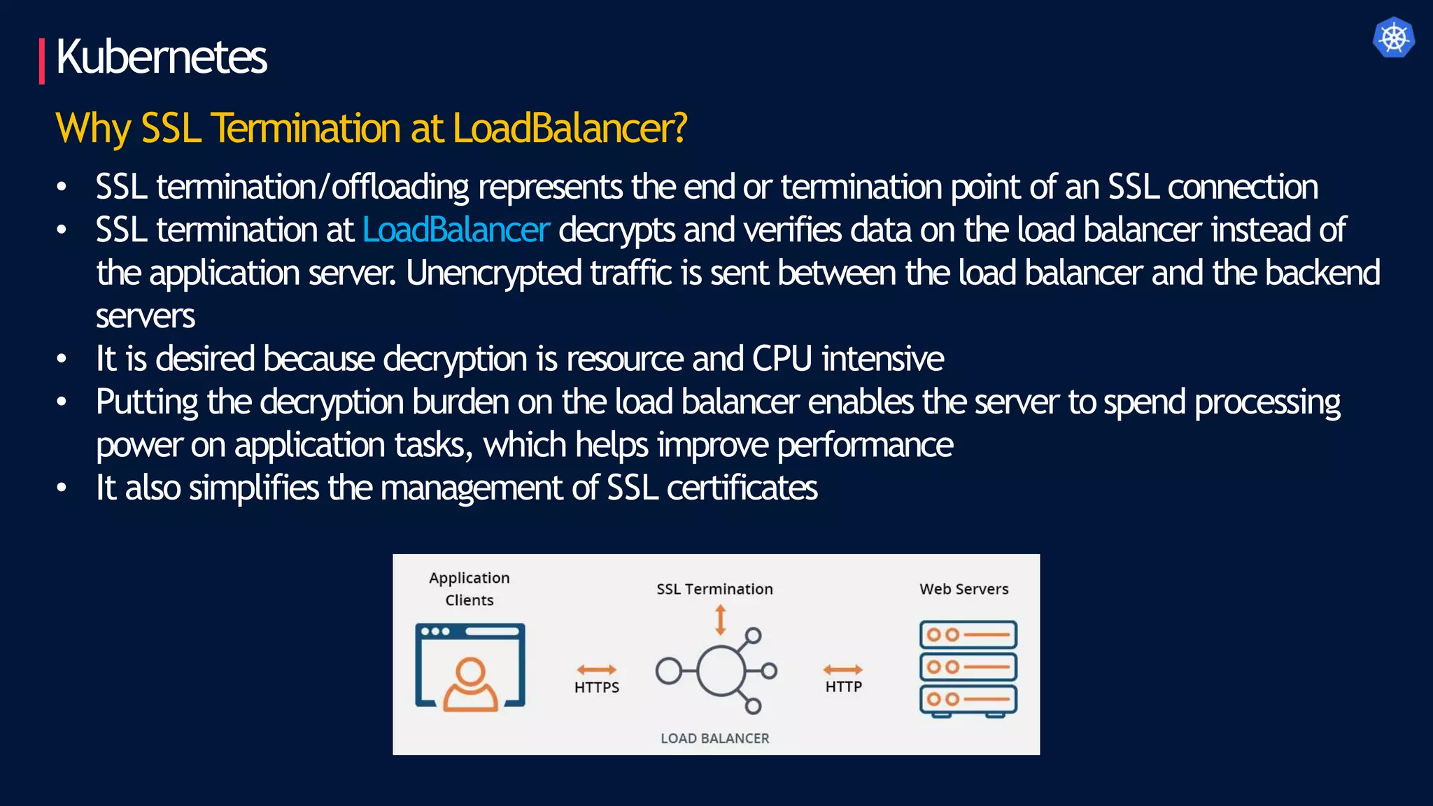 Kubernetes
Why SSL Termination atLoadBalancer?
• SSL termination/offloading represents the end or termination point of an SSL connection
• SSL termination at LoadBalancer decrypts and verifies data on the load balancer instead of
the application server
. Unencrypted traffic is sent between the load balancer and the backend
servers
• It is desired because decryption is resource and CPU intensive
• Putting the decryption burden on the load balancer enables the server to spend processing
power on application tasks, which helps improve performance
• It also simplifies the management of SSL certificates
 