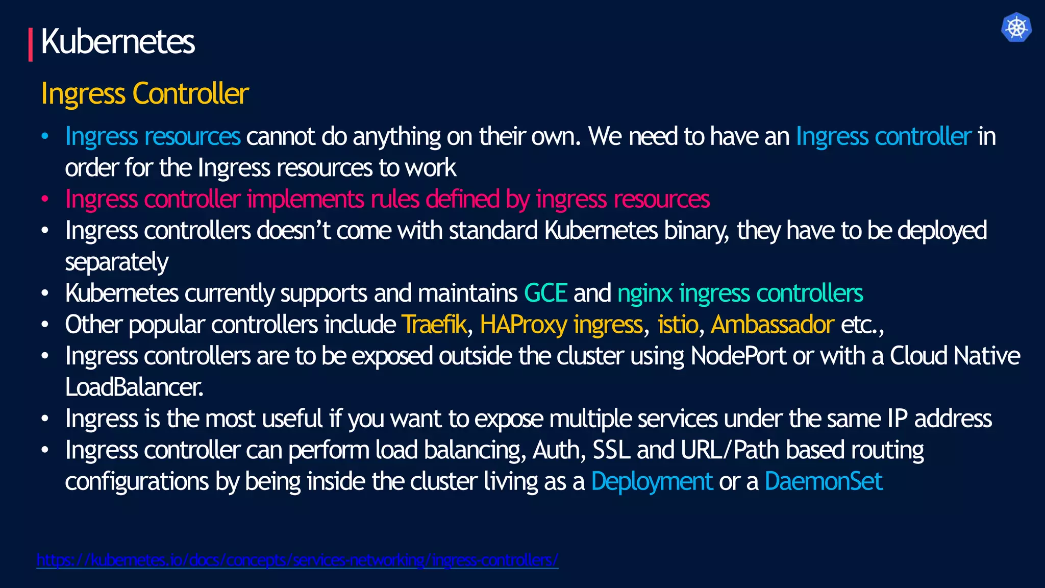 Kubernetes
Ingress Controller
• Ingress resources cannot do anything on their own. We need to have an Ingress controller in
order for the Ingress resources to work
• Ingress controller implements rules defined by ingress resources
• Ingress controllers doesn’t come with standard Kubernetes binary, they have to bedeployed
separately
• Kubernetes currently supports and maintains GCE and nginx ingress controllers
• Other popular controllers include T
raefik, HAProxy ingress, istio,Ambassador etc.,
• Ingress controllers are to be exposed outside the cluster using NodePort or with a Cloud Native
LoadBalancer.
• Ingress is the most useful if you want to expose multiple services under the same IP address
• Ingress controller can perform load balancing,Auth, SSL and URL/Path based routing
configurations by being inside the cluster living as a Deployment or a DaemonSet
https://kubernetes.io/docs/concepts/services-networking/ingress-controllers/
 