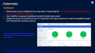 Kubernetes
https://kubernetes.io/docs/tasks/access-application-cluster/web-ui-dashboard/
https://devblogs.microsoft.com/premier-developer/bypassing-authentication-for-the-local-kubernetes-cluster-dashboard/
Dashboard
• Defaultlogin access to dashboard is by using token or kubeconfig file.This can bebypassed for internal testing
but not recommendedin production
• Uses NodePort to exposethedashboardoutside theKubernetes cluster
• Change the serviceto ClusterIPand use it in conjunction with ingress resources to make it accessiblethrough a
DNS name(similarto previous demos)
https://github.com/kunchalavikram1427/kubernet
es/blob/master/dashboard/insecure-dashboard-
nodeport.yaml
 