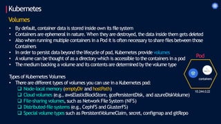 Kubernetes
Volumes
• By default, container data is stored inside own its file system
• Containers are ephemeral in nature. When they are destroyed, the data inside them gets deleted
• Also when running multiple containers in a Pod it is often necessary to share files between those
Containers
• In order to persist data beyond the lifecycle of pod, Kubernetes provide volumes
• Avolume can be thought of as a directory which is accessible to the containers in a pod
• The medium backing a volume and its contents are determined by the volume type
T
ypes of Kubernetes Volumes
• There are different types of volumes you can use in a Kubernetes pod:
 Node-local memory (emptyDir and hostPath)
 Cloud volumes (e.g., awsElasticBlockStore, gcePersistentDisk, and azureDiskVolume)
 File-sharing volumes, such as Network File System (NFS)
 Distributed-file systems (e.g., CephFS and GlusterFS)
 Special volume types such as PersistentVolumeClaim, secret, configmap and gitRepo
10.244.0.22
Pod
containers
 