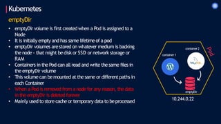 Kubernetes
emptyDir
• emptyDir volume is first createdwhen a Pod is assigned to a
Node
• It is initially empty and has same lifetimeof a pod
• emptyDir volumes arestored on whatever medium is backing
the node - that might bedisk or SSD or network storage or
RAM
• Containers in the Pod can all read and write the same files in
the emptyDir volume
• This volume can bemounted at the same or different paths in
each Container
• When a Pod is removed from a node for any reason, the data
in the emptyDir is deleted forever
• Mainly used to store cache or temporary data to beprocessed 10.244.0.22
container1
container2
emptyDir
 