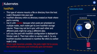 Kubernetes
hostPath
• This type of volume mounts a file or directory from the host
node’s filesystem into your pod
• hostPath directory refers to directory created on Node where
pod is running
• Use it with caution because when pods are scheduled on
multiple nodes, each nodes get its own hostPath storage
volume. These may not bein sync with each other and
different pods might beusing a different data
• Let’s say the pod with hostPath configuration is deployed on
Worker node 2.Then host refers to worker node2. So any
hostPath location mentioned in manifest file refers to worker
node 2 only
• When node becomes unstable, the pods might fail to access
the hostPath directory and eventually gets terminated
container2
/data
10.244.0.22
container1
https://kubernetes.io/docs/concepts/storage/volumes/#hostpath
Kubernetes Node
Kubernetescluster
 