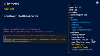 Kubernetes
apiVersion:v1
kind: Pod
metadata:
name:hostpath-pod
spec:
volumes:
- name:hostpath-volume
hostPath:
path:/data
type:DirectoryOrCreate
containers:
- name:container-1
image:busybox
command:["/bin/sh","-c"]
args: ["ls /cache;sleep1000"]
volumeMounts:
- mountPath:/cache
name:hostpath-volume
hostPath
kubectl apply -f hostPath-demo.yml
kubectllogs pod/hostpath-pod -c container-1
kubectlexec-it pod/hostpath-pod -c container-1 -- ls /cache
 