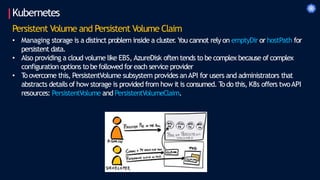 Kubernetes
Persistent Volume and Persistent Volume Claim
• Managing storage is a distinct problem inside a cluster
. You cannot rely on emptyDir or hostPath for
persistent data.
• Also providing a cloud volume like EBS, AzureDisk often tends to be complex because of complex
configuration options to be followed for each service provider
• T
oovercome this, PersistentVolume subsystem provides anAPI for users and administrators that
abstracts details of how storage is provided from how it is consumed. T
odo this, K8s offers twoAPI
resources: PersistentVolume and PersistentVolumeClaim.
 