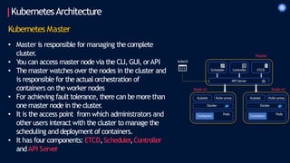 KubernetesArchitecture
Kubernetes Master
• Master is responsible for managing the complete
cluster
.
• You can access master node via the CLI, GUI, orAPI
• Themaster watches over the nodes in the cluster and
is responsible for the actual orchestration of
containers on the worker nodes
• For achieving fault tolerance, there can be more than
one master node in the cluster
.
• It is the access point from which administrators and
other users interact with the cluster to manage the
scheduling and deployment ofcontainers.
• It has four components: ETCD,Scheduler
,Controller
andAPI Server
 