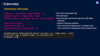 Kubernetes
Interaction with pods
kubectlrun -i --tty busybox--image=busybox -- sh
kubectlrun nginx –it --image=nginx -- bash
kubectlrun nginx --image=nginx --dry-run -o yaml > pod.yaml
kubectlattachmy-pod -i
kubectlexecmy-pod -- ls /
kubectlexecmy-pod -c my-container-- ls /
# Run pod as interactive shell
# Run pod nginx
# Run pod nginx and writeits specinto a filecalled
pod.yaml
# Attach to Running Container
# Run command in existing pod (1 container case)
# Run command in existing pod (multi-container case)
 