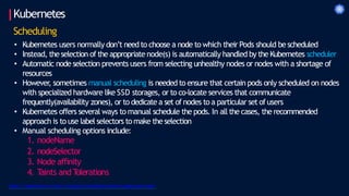 Kubernetes
Scheduling
• Kubernetes users normally don’t need to choose a node to which their Pods should bescheduled
• Instead, the selection of the appropriate node(s) is automatically handled by the Kubernetes scheduler
• Automatic node selection prevents users from selecting unhealthy nodes or nodes with a shortage of
resources
• However
, sometimes manual scheduling is needed to ensure that certain pods only scheduled on nodes
with specialized hardware like SSD storages, or to co-locate services that communicate
frequently(availability zones), or to dedicate a set of nodes to a particular set of users
• Kubernetes offers several ways to manual schedule the pods. In all the cases, the recommended
approach is to use label selectors to make the selection
• Manual scheduling options include:
1. nodeName
2. nodeSelector
3. Node affinity
4. T
aints and T
olerations
https://kubernetes.io/docs/concepts/scheduling-eviction/assign-pod-node/
 