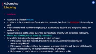 • nodeName
• nodeName is a field of PodSpec
• nodeName is the simplest form of node selection constraint, but due to its limitations it is typically not
used
• When scheduler finds no nodeName property
, it automatically adds this and assigns the pod to any
available node
• Manually assign a pod to a node by writing the nodeName property with the desired node name.
• We can also schedule pods on Master by this method
• Some of the limitations of using nodeName to select nodes are:
 If the named node does not exist, the pod will not be run, and in some cases may be
automatically deleted
 If the named node does not have the resources to accommodate the pod, the pod will fail and its
reason will indicate why, for example OutOfmemory or OutOfcpu
 Node names in cloud environments are not always predictable or stable
Kubernetes
Scheduling
 
