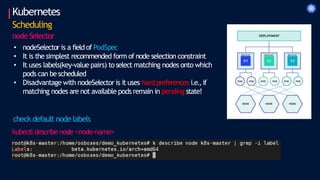Kubernetes
Scheduling
node Selector
• nodeSelector is a field of PodSpec
• It is the simplest recommended form of node selection constraint
• It uses labels(key-value pairs) to select matching nodes onto which
pods can bescheduled
• Disadvantage with nodeSelector is it uses hard preferences i.e.,if
matching nodes are not available pods remain in pending state!
check default node labels
kubectl describe node <node-name>
 
