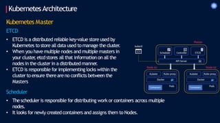 KubernetesArchitecture
Kubernetes Master
ETCD
• ETCD is a distributed reliable key-value store used by
Kubernetes to store all data used to manage the cluster
.
• When you have multiple nodes and multiple masters in
your cluster
, etcd stores all that information on all the
nodes in the cluster in a distributed manner
.
• ETCD is responsible for implementing locks within the
cluster to ensure thereareno conflicts between the
Masters
Scheduler
• The scheduler is responsible for distributing work or containers across multiple
nodes.
• It looks for newly createdcontainers and assigns them to Nodes.
 