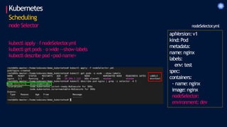 Kubernetes
Scheduling
node Selector
apiVersion:v1
kind:Pod
metadata:
name: nginx
labels:
env: test
spec:
containers:
- name: nginx
image: nginx
nodeSelector:
environment: dev
nodeSelector
.yml
kubectl apply – f nodeSelector
.yml
kubectl get pods – o wide --show-labels
kubectl describe pod <pod-name>
 
