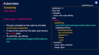 Kubernetes
Scheduling
node Affinity
apiVersion:v1
kind: Pod
metadata:
name:with-node-affinity
spec:
affinity:
nodeAffinity:
requiredDuringSchedulingIgnoredDuringExecution:
nodeSelectorT
erms:
- matchExpressions:
- key:environment
operator:In
values:
- prod
containers:
- name:nginx-container
image:nginx
nodeAffinity
.yml
kubectl apply – f nodeAffinity
.yml
• Pod gets scheduled on the node has the label
environment=production
• If noneofthe nodes has this label, pod remains
in pending state.
• T
oavoid this, use affinity
preferredDuringSchedulingIgnoredDuringExecu
tion
 