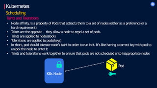 Kubernetes
Scheduling
T
aints and T
olerations
• Node affinity
, is a property of Pods that attracts them to a set of nodes (either as a preferenceor a
hard requirement)
• Taints are the opposite – they allow a node to repel a set of pods.
• T
aints areapplied to nodes(lock)
• T
olerations areappliedto pods(keys)
• In short, pod should tolerate node’s taint in order to run in it. It’s like having a correct key with pod to
unlock the node to enter it
• Taints and tolerations work together to ensure that pods are not scheduled onto inappropriate nodes
Pod
K8s Node
 