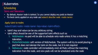 Kubernetes
Scheduling
T
aints and T
olerations
• By default, Master node is tainted. So you cannot deploy any pods on Master
• T
o check taints applied on any node use kubectl describe node <node-name>
Apply taint to nodes
kubectl taint nodes <node-name> key=value:<taint-effect>
• taint’s key and value can be any arbitrary string
• taint effectshould be one of the supported taint effects such as
1. NoSchedule: no pod will be able to schedule onto node unless it has a matching
toleration.
2. PreferNoSchedule: soft version of NoSchedule. The system will try to avoid placing a
pod that does not tolerate the taint on the node, but it is not required
3. NoExecute: node controller will immediately evict all Pods without the matching
toleration from the node, and new pods will not be scheduled onto the node
 