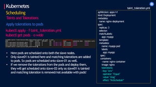 Kubernetes
Scheduling
T
aints and T
olerations
Apply tolerations to pods
kubectl apply – f taint_toleration.yml
kubectl get pods – o wide
apiVersion: apps/v1
kind: Deployment
metadata:
name:nginx-deployment
spec:
replicas: 3
selector:
matchLabels:
app:myapp
template:
metadata:
name:myapp-pod
labels:
app:myapp
spec:
containers:
-name:nginx-container
image:nginx
tolerations:
-key:"env"
operator: "Equal"
value: "stag"
effect: "NoSchedule“
taint_toleration.yml
• Here pods are scheduled onto both the slave nodes.
• Only slave01 is taintedhere and matchingtolerations are added
to pods. So pods are scheduled onto slave-01 as well.
• If we removethe tolerations from the pods and deploy them,
they will get scheduled onto slave-02 only as slave01 is tainted
and matching toleration is removed/notavailable with pods!
 