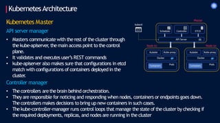 KubernetesArchitecture
Kubernetes Master
API server manager
• Masters communicate with the rest of the cluster through
the kube-apiserver
, the main access point to the control
plane.
• It validates and executes user’s REST commands
• kube-apiserver also makes sure that configurations in etcd
match with configurations of containers deployed in the
cluster
.
Controller manager
• The controllers arethe brain behind orchestration.
• They are responsible for noticing and responding when nodes, containers or endpoints goes down.
Thecontrollers makes decisions to bring up new containers in such cases.
• The kube-controller-manager runs control loops that manage the state of the cluster by checking if
the required deployments, replicas, and nodes are running in the cluster
 
