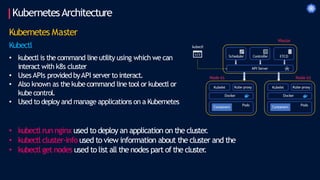 KubernetesArchitecture
Kubernetes Master
Kubectl
• kubectl is the command line utility using which we can
interact with k8s cluster
• UsesAPIs providedbyAPI server to interact.
• Also known as the kubecommand line tool or kubectl or
kubecontrol.
• Used to deploy and manage applications on a Kubernetes
• kubectl run nginx used to deploy an application on the cluster
.
• kubectl cluster-info used to view information about the cluster and the
• kubectl get nodes used to list all the nodes part of the cluster
.
 