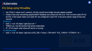 Kubernetes
K3s Setup using VirtualBox
• Use 3VMs(1 master and 2 workers).All VMs should have bridge network adapterenabled
• Createa host only networkingadapter(DHCP disabled) and connectall VMs to it.This is to have static IPs for
allVMs in thecluster
.Make sure static IPs areconfigured in eachVM in thesame subnet range ofhost only
network
On Master
• bash -c "curl -sfL https://get.k3s.io|sh -“
• TOKEN=cat /var/lib/rancher/k3s/server/node-token
• IP = IP of masternode whereAPI server is running
On Worker nodes
• bash -c "curl -sfL https://get.k3s.io|K3S_URL="https://$IP:6443" K3S_TOKEN="$TOKEN" sh -"
https://medium.com/better-programming/local-k3s-cluster-made-easy-with-multipass-108bf6ce577c
 