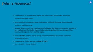 What is Kubernetes?
• Kubernetes is an orchestration engine and open-source platform for managing
containerized applications.
• Responsibilities include container deployment, scaling & descaling of containers &
container load balancing.
• Actually, Kubernetes is not a replacement for Docker, But Kubernetes can be considered
as a replacement for Docker Swarm, Kubernetes is significantly more complex than
Swarm, and requires more work to deploy.
• Born in Google ,written in Go/Golang. Donated to CNCF(Cloud native computing
foundation) in 2014.
• Kubernetes v1.0 was released on July 21, 2015.
• Current stable release v1.18.0.
 
