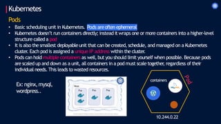 Kubernetes
Pods
Pods areoften ephemeral
• Basic scheduling unit in Kubernetes.
• Kubernetes doesn’t run containers directly; instead it wraps one or more containers into a higher-level
structure calleda pod
• It is also the smallest deployableunit that can be created, schedule, and managed on a Kubernetes
cluster
. Each pod is assigned a unique IP address within the cluster
.
• Pods can hold multiple containers as well, but you should limit yourself when possible. Because pods
are scaled up and down as a unit, all containers in a pod must scale together
, regardless of their
individual needs. This leads to wasted resources.
Ex:nginx,mysql,
wordpress..
10.244.0.22
containers
 