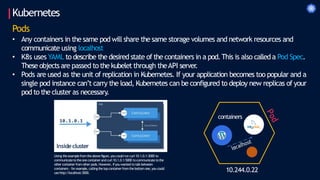 Kubernetes
10.244.0.22
Pods
• Any containers in the same pod will share the same storage volumes and network resources and
communicate using localhost
• K8s uses YAML to describe the desired state of the containers in a pod.This is also called a Pod Spec.
These objects are passed to the kubelet through theAPI server
.
• Pods are used as the unit of replication in Kubernetes. If your application becomes too popular and a
single pod instance can’t carry the load, Kubernetes can be configured to deploy new replicas of your
pod to the cluster as necessary.
containers
Insidecluster
Using theexamplefromtheabovefigure, you could run curl 10.1.0.1:3000 to
communicatetotheonecontainerand curl10.1.0.1:5000 tocommunicatetothe
othercontainerfromother pods.However, ifyou wanted totalkbetween
containers - forexample, callingthetopcontainerfromthebottomone,you could
usehttp://localhost:3000.
 