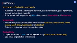 Kubernetes
Imperative vs Declarative commands
• KubernetesAPI defines a lot of objects/resources, such as namespaces, pods, deployments,
services, secrets, config maps etc.
• There are two basic ways to deploy objects in Kubernetes: Imperatively and Declaratively
Imperatively
• Involves using any of the verb-based commands like kubectl run, kubectl create,kubectl
expose,kubectl delete,kubectl scale and kubectl edit
• Suitable for testing and interactive experimentation
Declaratively
• Objects are written in YAML files and deployed using kubectl create or kubectl apply
• Best suited for production environments
 