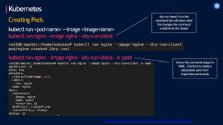 Kubernetes
Creating Pods
kubectl run <pod-name> --image <image-name>
kubectl run nginx --image nginx --dry-run=client
kubectl run nginx --image nginx --dry-run=client –o yaml
https://kubernetes.io/docs/reference/kubectl/cheatsheet/
dry-run doesn’trun the
commandbutwillshow what
the changes the command
woulddo tothe cluster
shows thecommandoutputin
YAML. Shortcuttocreatea
declarative yamlfrom
imperative commands
 