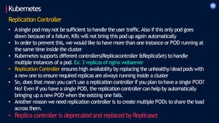 Kubernetes
Replication Controller
• Asingle pod may not besufficient to handle the user traffic.Also if this only pod goes
down because of a failure, K8s will not bring this pod up again automatically
• In order to prevent this, we would like to have more than one instance or POD running at
the same time inside the cluster
• Kubernetes supports different controllers(Replicacontroller &ReplicaSet) to handle
multiple instances of a pod. Ex: 3 replicas of nginx webserver
• Replication Controller ensures high availability by replacing the unhealthy/deadpods with
a new one to ensure required replicas are always running inside a cluster
• So, does that mean you can’t use a replication controller if you plan to have a single POD?
No! Even if you have a single POD, the replication controller can help by automatically
bringing up a new POD when the existing one fails.
• Another reason we need replication controller is to create multiple PODs to share the load
across them.
• Replica controller is deprecated and replaced by Replicaset
 