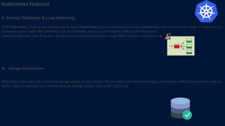 Kubernetes Features
5. Service Discovery & Load balancing
With Kubernetes, there is no need to worry about networking and communication because Kubernetes will automatically assign IP addresses to
containers and a single DNS name for a set of containers, that can load-balance traffic inside the cluster.
Containers get their own IP so you can put a set of containers behind a single DNS name for load balancing.
6. Storage Orchestration
With Kubernetes, you can mount the storage system of your choice. You can either opt for local storage, or choose a public cloud provider such as
GCP or AWS, or perhaps use a shared network storage system such as NFS, iSCSI, etc.
 
