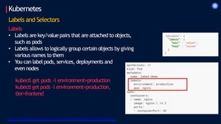 Kubernetes
Labels and Selectors
Labels
• Labels are key/value pairs that are attached to objects,
such as pods
• Labels allows to logically group certain objects by giving
various names to them
• You can label pods, services, deployments and
even nodes
kubectl get pods -l environment=production
kubectl getpods -l environment=production,
tier=frontend
https://kubernetes.io/docs/concepts/overview/working-with-objects/labels/
 