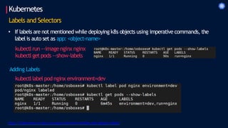 Kubernetes
https://kubernetes.io/docs/concepts/overview/working-with-objects/labels/
Labels and Selectors
• If labels are not mentioned while deploying k8s objects using imperative commands, the
label is auto set as app: <object-name>
kubectl run --imagenginx nginx
kubectl get pods --show-labels
Adding Labels
kubectl label pod nginx environment=dev
 