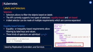 Kubernetes
Labels and Selectors
Selectors
• Selectors allows to filter the objects based on labels
• TheAPI currently supports two types of selectors: equality-based and set-based
• Alabel selector can be made of multiple requirements which are comma-separated
Equality-based Selector
• Equality- or inequality-based requirements allow
filtering by label keys and values.
• Threekinds of operators are admitted =,==,!=
Used by Replication Controllers and Services
 