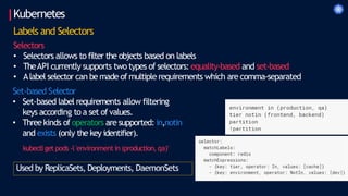Kubernetes
Labels and Selectors
Selectors
• Selectors allows to filter the objects based on labels
• TheAPI currently supports two types of selectors: equality-based and set-based
• Alabel selector can be made of multiple requirements which are comma-separated
Set-based Selector
• Set-based label requirements allow filtering
keys according to a set ofvalues.
• Threekinds of operators are supported: in,notin
and exists (only the key identifier).
kubectlget pods -l 'environment in (production, qa)'
Used by ReplicaSets, Deployments, DaemonSets
 