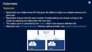 Kubernetes
ReplicaSet
• ReplicaSets are a higher-levelAPI that gives the ability to easily run multiple instances of a
given pod
• ReplicaSets ensures that the exact number of pods(replicas) are always running in the
cluster by replacing any failed pods with new ones
• Thereplica count is controlled by the replicas field in the resource definition file
• Replicaset uses set-based selectors whereas replicacontroller uses equality based selectors
 