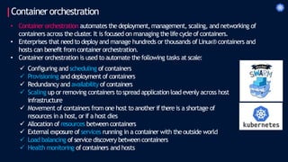 Container orchestration
• Container orchestration automates the deployment,management, scaling, and networking of
containers across the cluster
. It is focused on managing the life cycle of containers.
• Enterprises that need to deploy and manage hundreds or thousands of Linux® containers and
hosts can benefit from container orchestration.
• Container orchestration is used to automate the following tasks at scale:
 Configuring and scheduling of containers
 Provisioning and deployment of containers
 Redundancy and availability of containers
 Scaling up or removing containers tospread application load evenly across host
infrastructure
 Movement ofcontainers from one host to another if there is a shortage of
resources in a host, or if a host dies
 Allocation of resources between containers
 External exposure of services running in a container with the outside world
 Load balancing of service discovery between containers
 Health monitoring of containers and hosts
 