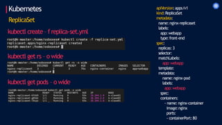 Kubernetes apiVersion:apps/v1
kind:ReplicaSet
metadata:
name: nginx-replicaset
labels:
app:webapp
type:front-end
spec:
replicas: 3
selector:
matchLabels:
app:webapp
template:
metadata:
name: nginx-pod
labels:
app:webapp
spec:
containers:
- name: nginx-container
image:nginx
ports:
- containerPort:80
ReplicaSet
kubectl create – freplica-set.yml
kubectl get rs – o wide
kubectl get pods – o wide
 