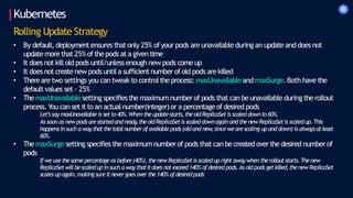 Kubernetes
Rolling Update Strategy
• By default,deploymentensures that only 25% of your pods are unavailable during an update and does not
updatemore that 25%of thepods at a given time
• It does not kill old pods until/unless enough new pods comeup
• It does not create new pods until a sufficientnumberof old pods are killed
• Thereare two settings you can tweak to controltheprocess: maxUnavailableand maxSurge.Both havethe
defaultvalues set - 25%
• ThemaxUnavailablesetting specifies the maximum numberof pods that can beunavailableduring therollout
process.You can set it to an actualnumber(integer)or a percentageof desired pods
Let’ssay maxUnavailable is setto40%.When theupdatestarts,theoldReplicaSetis scaleddownto60%.
As soon as new podsarestartedand ready
,theoldReplicaSetis scaleddownagainand thenewReplicaSetis scaledup.This
happensinsuch a waythatthetotalnumber ofavailablepods(oldand new
,since wearescaling upand down) is alwaysatleast
60%.
• ThemaxSurge setting specifies the maximum numberof pods that can becreatedoverthe desired numberof
pods
If we usethesame percentage as before(40%), thenew ReplicaSetis scaledup right awaywhen therolloutstarts.Thenew
ReplicaSetwillbescaledupinsuch a waythatitdoesnot exceed140% ofdesiredpods.As oldpods getkilled,thenew ReplicaSet
scales upagain,making sure itnevergoes over the140% ofdesiredpods
 