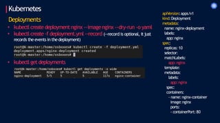 Kubernetes
Deployments
• kubectl create deployment nginx --imagenginx --dry-run -o yaml
• kubectl create -f deployment.yml --record (--record is optional, it just
records theevents in thedeployment)
• kubectl get deployments
apiVersion:apps/v1
kind:Deployment
metadata:
name: nginx-deployment
labels:
app:nginx
spec:
replicas: 10
selector:
matchLabels:
app:nginx
template:
metadata:
labels:
app:nginx
spec:
containers:
- name: nginx-container
image:nginx
ports:
- containerPort:80
 