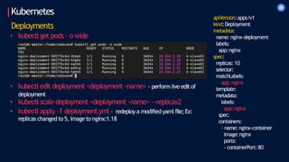 Kubernetes
Deployments
• kubectl get pods – o wide
• kubectl edit deployment <deployment -name> - perform live edit of
deployment
• kubectl scale deployment <deployment -name> --replicas2
• kubectl apply –f deployment.yml – redeploya modified yaml file;Ex:
replicas changed to 5, imageto nginx:1.18
apiVersion:apps/v1
kind:Deployment
metadata:
name: nginx-deployment
labels:
app:nginx
spec:
replicas: 10
selector:
matchLabels:
app:nginx
template:
metadata:
labels:
app:nginx
spec:
containers:
- name: nginx-container
image:nginx
ports:
- containerPort:80
 